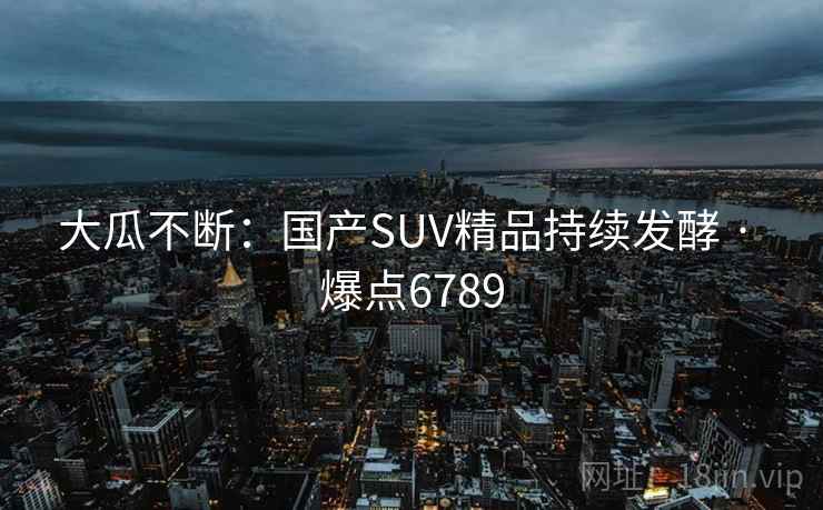 大瓜不断:国产SUV精品持续发酵 · 爆点6789