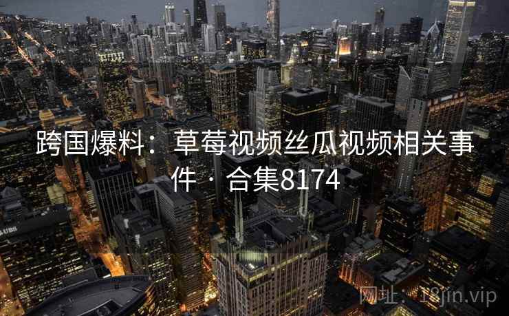 跨国爆料:草莓视频丝瓜视频相关事件 · 合集8174