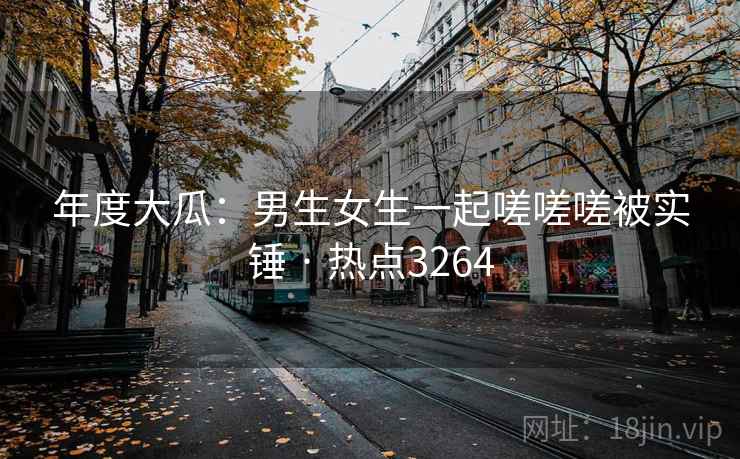 年度大瓜:男生女生一起嗟嗟嗟被实锤 · 热点3264