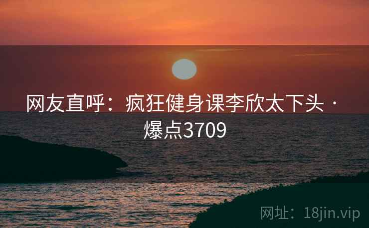 网友直呼:疯狂健身课李欣太下头 · 爆点3709