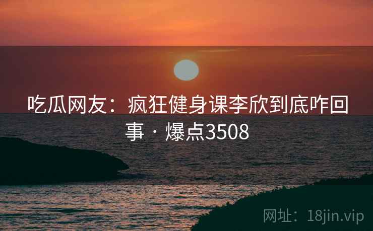 吃瓜网友:疯狂健身课李欣到底咋回事 · 爆点3508