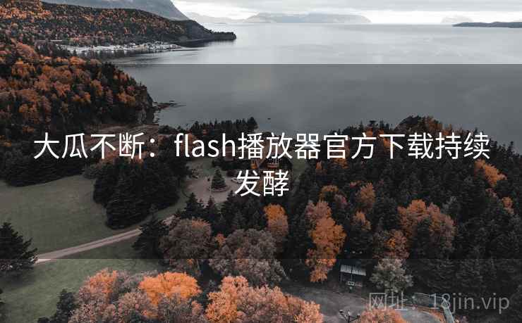 大瓜不断:flash播放器官方下载持续发酵