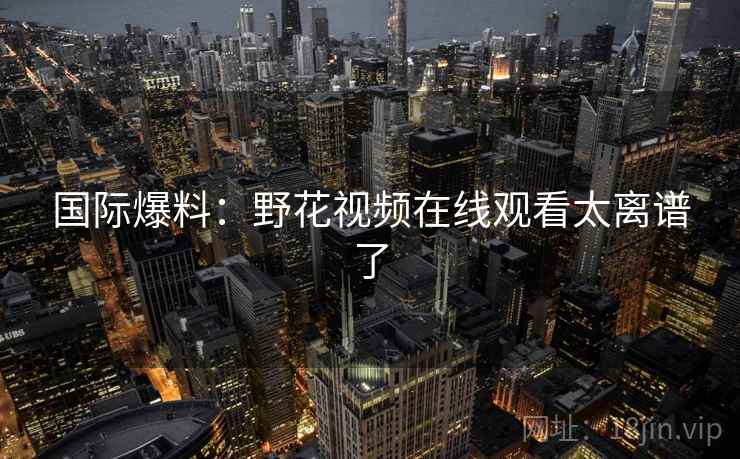 国际爆料:野花视频在线观看太离谱了